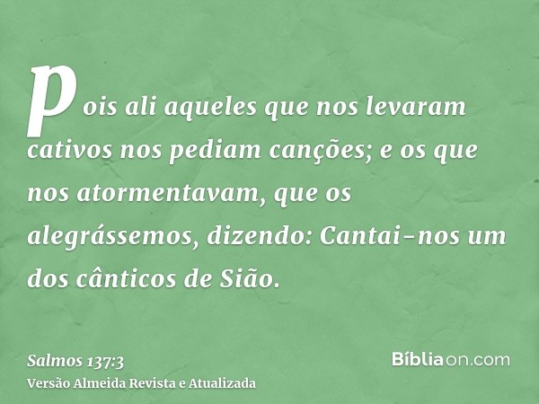 pois ali aqueles que nos levaram cativos nos pediam canções; e os que nos atormentavam, que os alegrássemos, dizendo: Cantai-nos um dos cânticos de Sião.