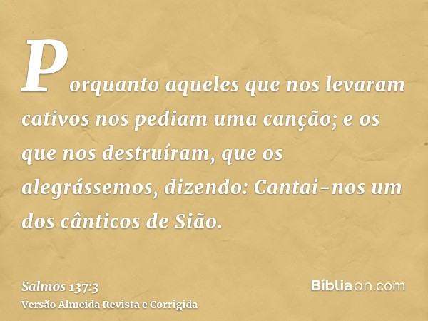 Porquanto aqueles que nos levaram cativos nos pediam uma canção; e os que nos destruíram, que os alegrássemos, dizendo: Cantai-nos um dos cânticos de Sião.