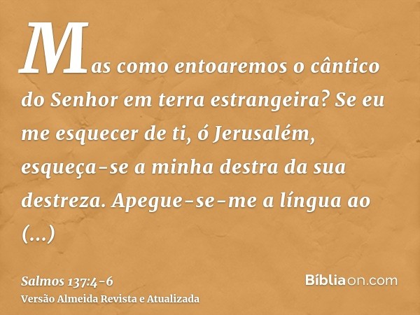 Mas como entoaremos o cântico do Senhor em terra estrangeira?Se eu me esquecer de ti, ó Jerusalém, esqueça-se a minha destra da sua destreza.Apegue-se-me a líng