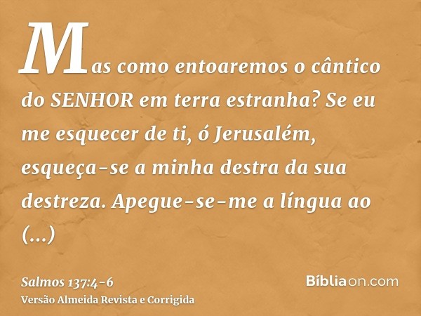 Mas como entoaremos o cântico do SENHOR em terra estranha?Se eu me esquecer de ti, ó Jerusalém, esqueça-se a minha destra da sua destreza.Apegue-se-me a língua 