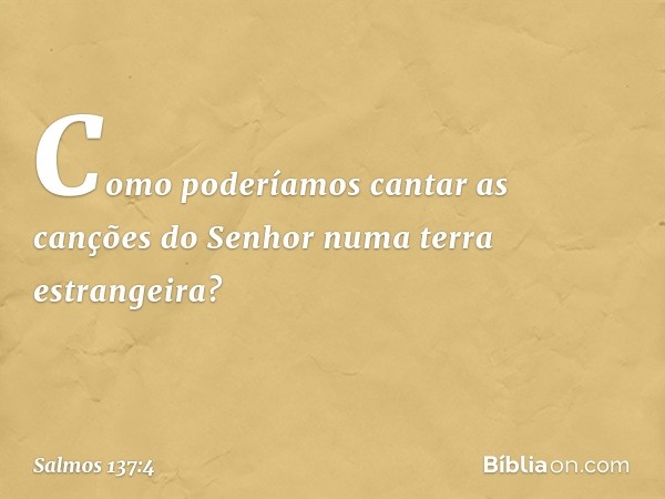 Como poderíamos cantar
as canções do Senhor
numa terra estrangeira? -- Salmo 137:4