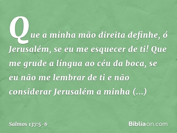 Que a minha mão direita definhe,
ó Jerusalém, se eu me esquecer de ti! Que me grude a língua ao céu da boca,
se eu não me lembrar de ti
e não considerar Jerusal