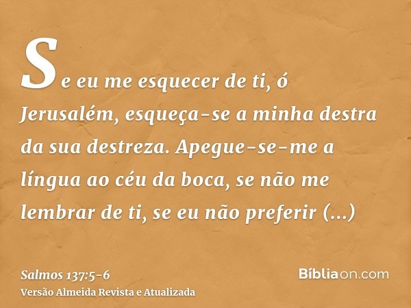 Se eu me esquecer de ti, ó Jerusalém, esqueça-se a minha destra da sua destreza.Apegue-se-me a língua ao céu da boca, se não me lembrar de ti, se eu não preferi