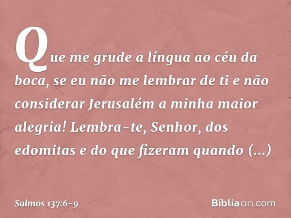 Que me grude a língua ao céu da boca,
se eu não me lembrar de ti
e não considerar Jerusalém
a minha maior alegria! Lembra-te, Senhor, dos edomitas
e do que fize