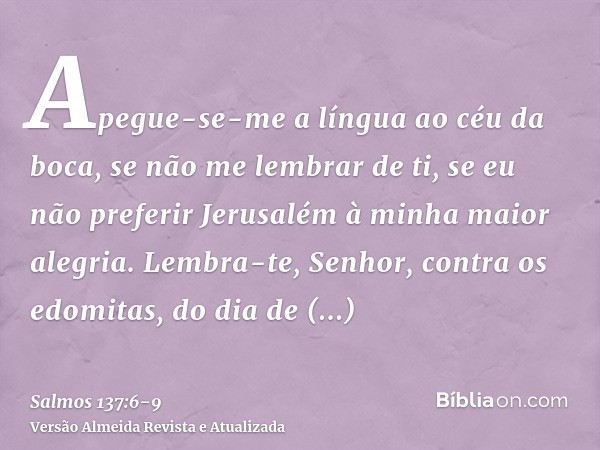 Apegue-se-me a língua ao céu da boca, se não me lembrar de ti, se eu não preferir Jerusalém à minha maior alegria.Lembra-te, Senhor, contra os edomitas, do dia 