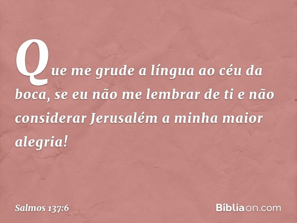 Que me grude a língua ao céu da boca,
se eu não me lembrar de ti
e não considerar Jerusalém
a minha maior alegria! -- Salmo 137:6