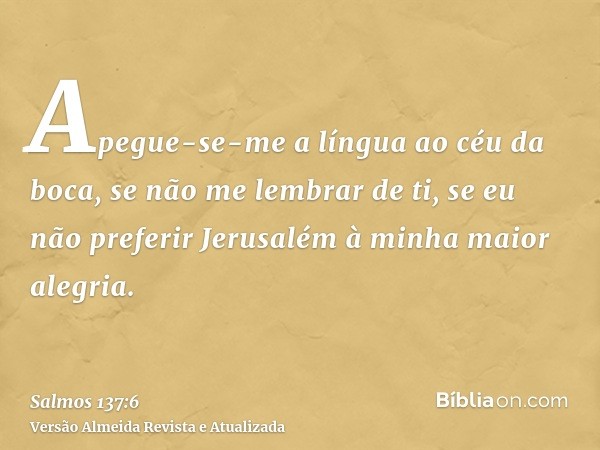 Apegue-se-me a língua ao céu da boca, se não me lembrar de ti, se eu não preferir Jerusalém à minha maior alegria.