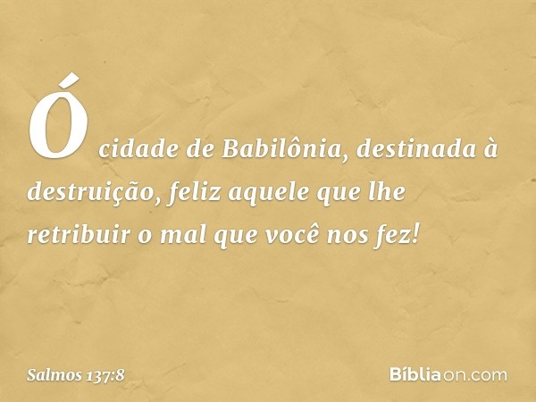 Ó cidade de Babilônia,
destinada à destruição,
feliz aquele que lhe retribuir
o mal que você nos fez! -- Salmo 137:8