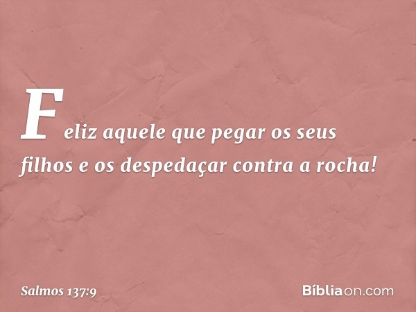 Feliz aquele que pegar os seus filhos
e os despedaçar contra a rocha! -- Salmo 137:9