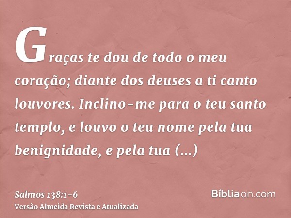 Graças te dou de todo o meu coração; diante dos deuses a ti canto louvores.Inclino-me para o teu santo templo, e louvo o teu nome pela tua benignidade, e pela t