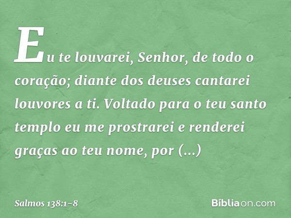 Eu te louvarei, Senhor, de todo o coração;
diante dos deuses cantarei louvores a ti. Voltado para o teu santo templo
eu me prostrarei
e renderei graças ao teu n