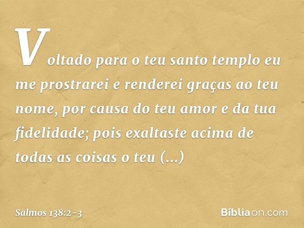 Voltado para o teu santo templo
eu me prostrarei
e renderei graças ao teu nome,
por causa do teu amor e da tua fidelidade;
pois exaltaste acima de todas as cois