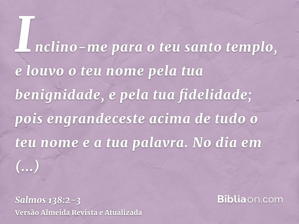 Inclino-me para o teu santo templo, e louvo o teu nome pela tua benignidade, e pela tua fidelidade; pois engrandeceste acima de tudo o teu nome e a tua palavra.