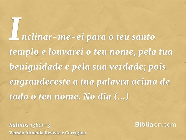 Inclinar-me-ei para o teu santo templo e louvarei o teu nome, pela tua benignidade e pela sua verdade; pois engrandeceste a tua palavra acima de todo o teu nome