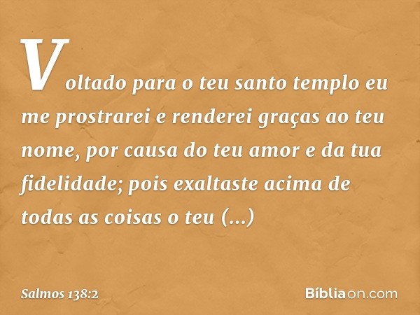 Voltado para o teu santo templo
eu me prostrarei
e renderei graças ao teu nome,
por causa do teu amor e da tua fidelidade;
pois exaltaste acima de todas as cois