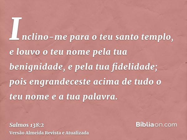 Inclino-me para o teu santo templo, e louvo o teu nome pela tua benignidade, e pela tua fidelidade; pois engrandeceste acima de tudo o teu nome e a tua palavra.