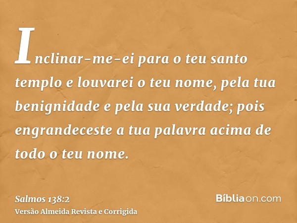 Inclinar-me-ei para o teu santo templo e louvarei o teu nome, pela tua benignidade e pela sua verdade; pois engrandeceste a tua palavra acima de todo o teu nome