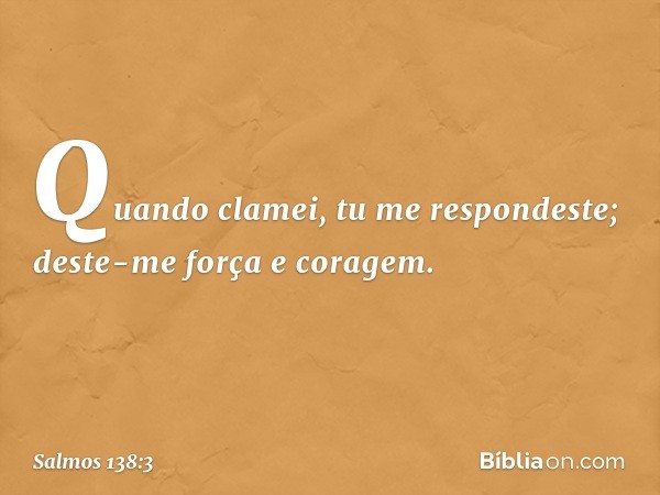 Quando clamei, tu me respondeste;
deste-me força e coragem. -- Salmo 138:3