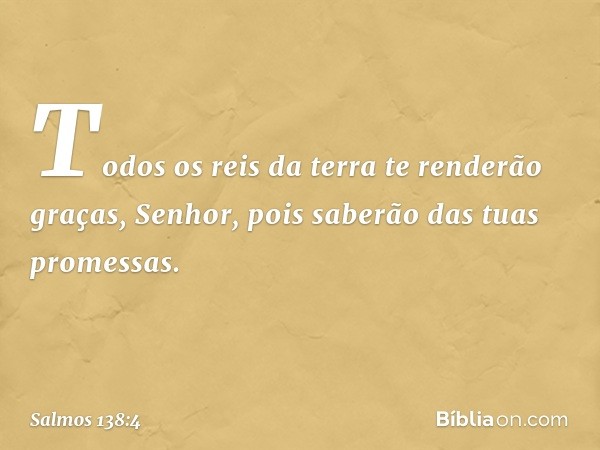 Todos os reis da terra te renderão graças, Senhor,
pois saberão das tuas promessas. -- Salmo 138:4