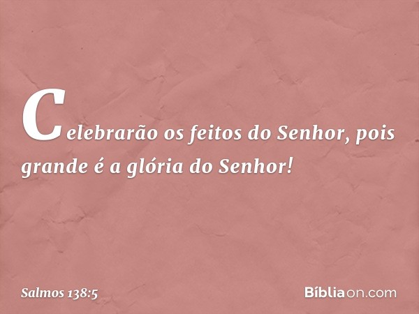 Celebrarão os feitos do Senhor,
pois grande é a glória do Senhor! -- Salmo 138:5