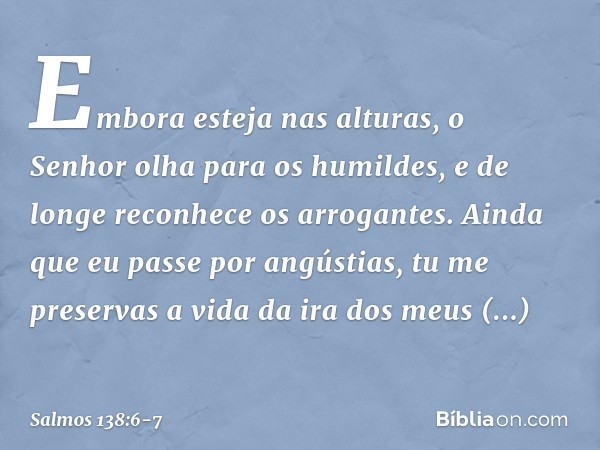 Embora esteja nas alturas,
o Senhor olha para os humildes,
e de longe reconhece os arrogantes. Ainda que eu passe por angústias,
tu me preservas a vida
da ira d