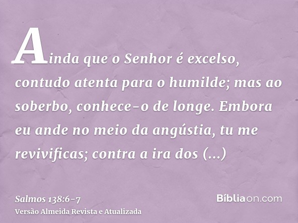 Ainda que o Senhor é excelso, contudo atenta para o humilde; mas ao soberbo, conhece-o de longe.Embora eu ande no meio da angústia, tu me revivificas; contra a