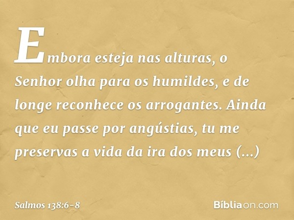 Embora esteja nas alturas,
o Senhor olha para os humildes,
e de longe reconhece os arrogantes. Ainda que eu passe por angústias,
tu me preservas a vida
da ira d