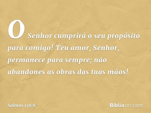 O Senhor cumprirá o seu propósito
para comigo!
Teu amor, Senhor, permanece para sempre;
não abandones as obras das tuas mãos! -- Salmo 138:8