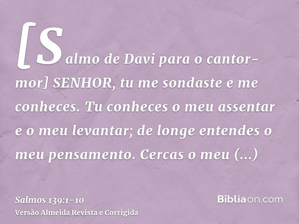 [Salmo de Davi para o cantor-mor] SENHOR, tu me sondaste e me conheces.Tu conheces o meu assentar e o meu levantar; de longe entendes o meu pensamento.Cercas o 