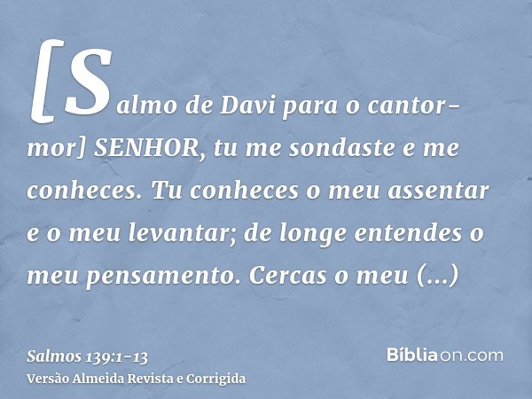 [Salmo de Davi para o cantor-mor] SENHOR, tu me sondaste e me conheces.Tu conheces o meu assentar e o meu levantar; de longe entendes o meu pensamento.Cercas o 