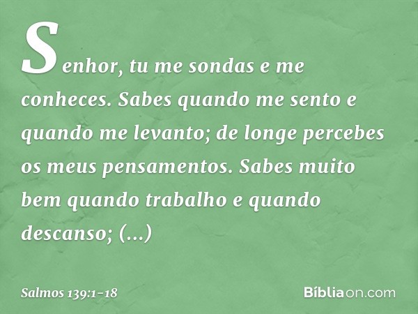 Senhor, tu me sondas e me conheces. Sabes quando me sento e quando me levanto;
de longe percebes os meus pensamentos. Sabes muito bem quando trabalho
e quando d