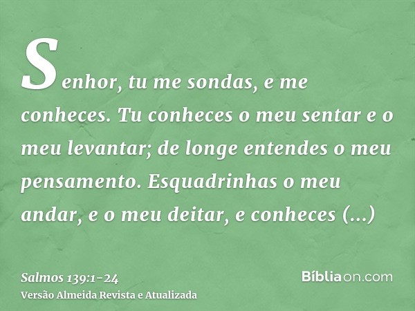 Senhor, tu me sondas, e me conheces.Tu conheces o meu sentar e o meu levantar; de longe entendes o meu pensamento.Esquadrinhas o meu andar, e o meu deitar, e co