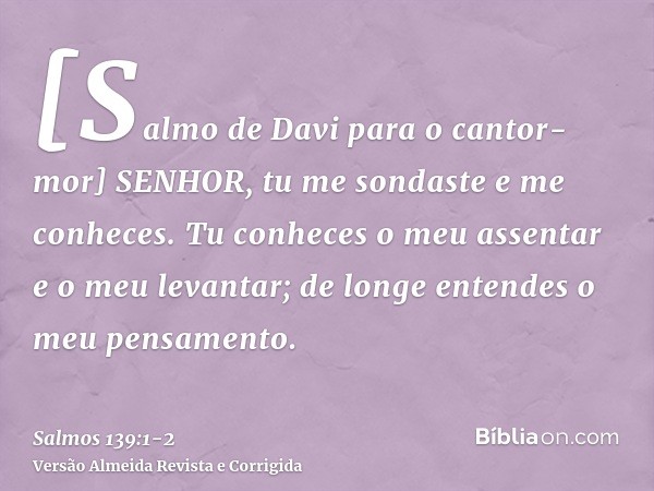 [Salmo de Davi para o cantor-mor] SENHOR, tu me sondaste e me conheces.Tu conheces o meu assentar e o meu levantar; de longe entendes o meu pensamento.