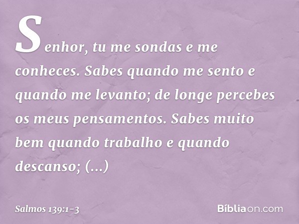 Senhor, tu me sondas e me conheces. Sabes quando me sento e quando me levanto;
de longe percebes os meus pensamentos. Sabes muito bem quando trabalho
e quando d