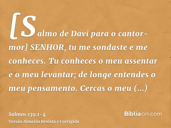 [Salmo de Davi para o cantor-mor] SENHOR, tu me sondaste e me conheces.Tu conheces o meu assentar e o meu levantar; de longe entendes o meu pensamento.Cercas o 