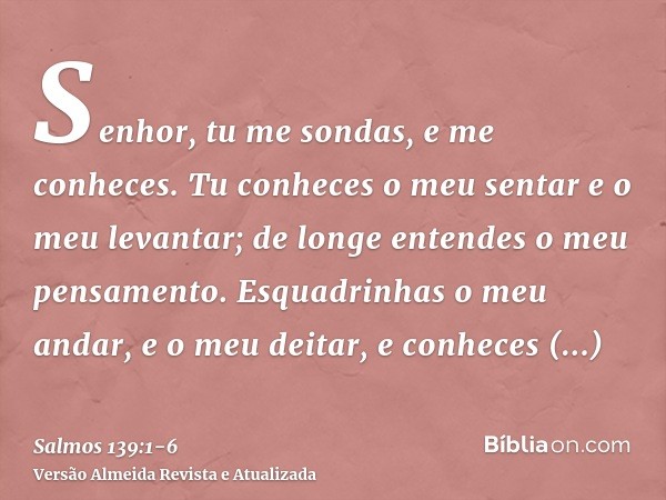 Senhor, tu me sondas, e me conheces.Tu conheces o meu sentar e o meu levantar; de longe entendes o meu pensamento.Esquadrinhas o meu andar, e o meu deitar, e co