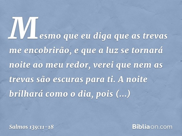 Mesmo que eu diga que as trevas
me encobrirão,
e que a luz se tornará noite ao meu redor, verei que nem as trevas são escuras para ti.
A noite brilhará como o d