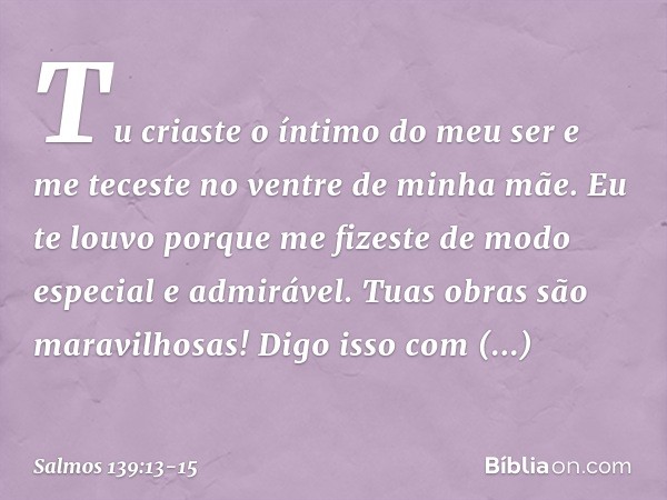 Tu criaste o íntimo do meu ser
e me teceste no ventre de minha mãe. Eu te louvo porque me fizeste
de modo especial e admirável.
Tuas obras são maravilhosas!
Dig