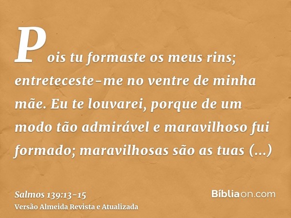 Pois tu formaste os meus rins; entreteceste-me no ventre de minha mãe.Eu te louvarei, porque de um modo tão admirável e maravilhoso fui formado; maravilhosas sã