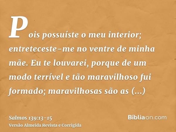 Pois possuíste o meu interior; entreteceste-me no ventre de minha mãe.Eu te louvarei, porque de um modo terrível e tão maravilhoso fui formado; maravilhosas são