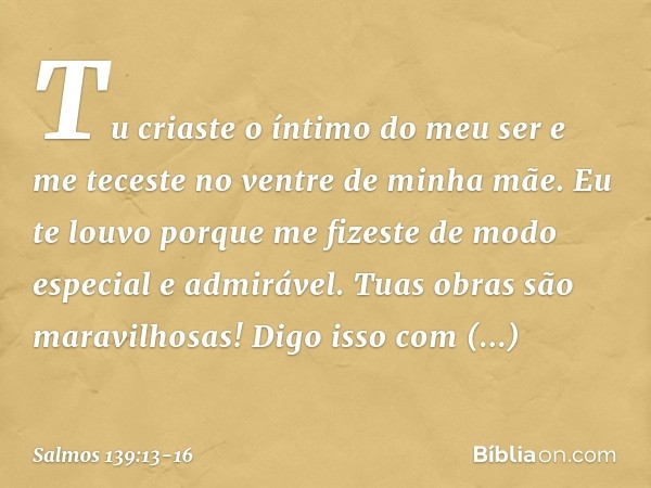 Tu criaste o íntimo do meu ser
e me teceste no ventre de minha mãe. Eu te louvo porque me fizeste
de modo especial e admirável.
Tuas obras são maravilhosas!
Dig