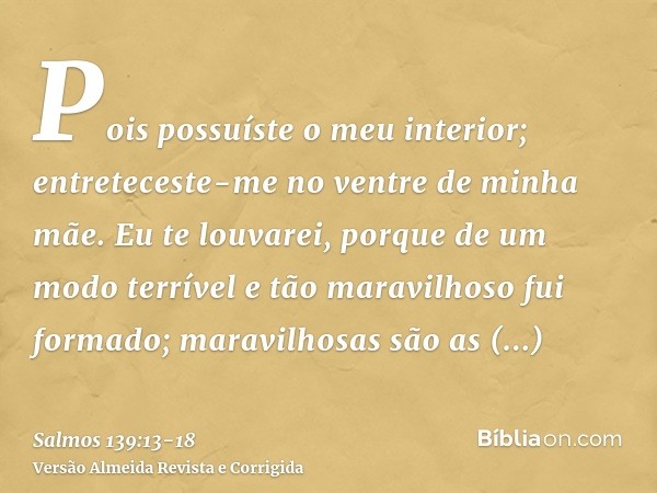 Pois possuíste o meu interior; entreteceste-me no ventre de minha mãe.Eu te louvarei, porque de um modo terrível e tão maravilhoso fui formado; maravilhosas são