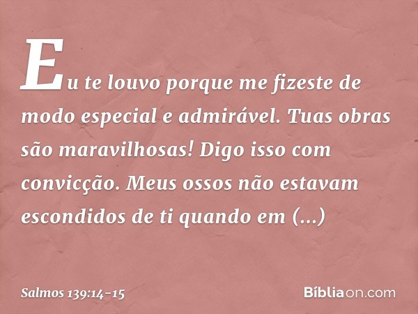 Eu te louvo porque me fizeste
de modo especial e admirável.
Tuas obras são maravilhosas!
Digo isso com convicção. Meus ossos não estavam escondidos de ti
quando