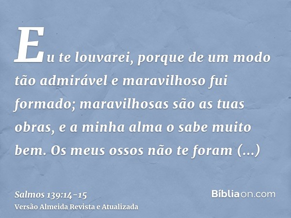 Eu te louvarei, porque de um modo tão admirável e maravilhoso fui formado; maravilhosas são as tuas obras, e a minha alma o sabe muito bem.Os meus ossos não te 