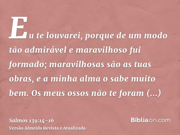 Eu te louvarei, porque de um modo tão admirável e maravilhoso fui formado; maravilhosas são as tuas obras, e a minha alma o sabe muito bem.Os meus ossos não te 