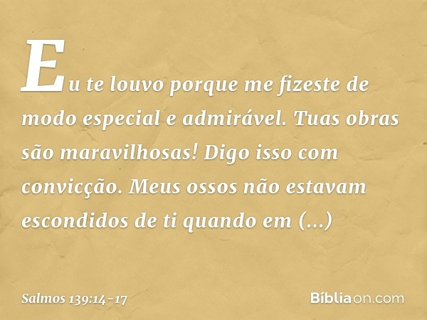 Eu te louvo porque me fizeste
de modo especial e admirável.
Tuas obras são maravilhosas!
Digo isso com convicção. Meus ossos não estavam escondidos de ti
quando