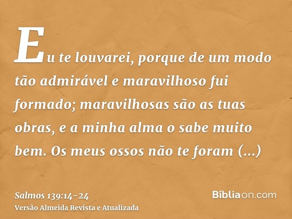 Eu te louvarei, porque de um modo tão admirável e maravilhoso fui formado; maravilhosas são as tuas obras, e a minha alma o sabe muito bem.Os meus ossos não te 