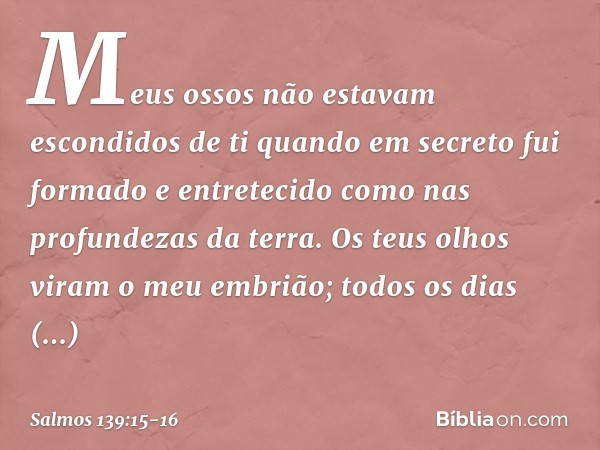 Meus ossos não estavam escondidos de ti
quando em secreto fui formado
e entretecido como nas profundezas da terra. Os teus olhos viram o meu embrião;
todos os d