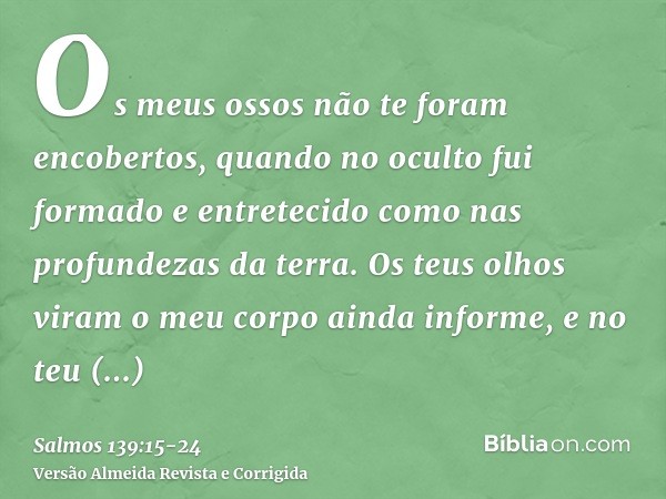 Os meus ossos não te foram encobertos, quando no oculto fui formado e entretecido como nas profundezas da terra.Os teus olhos viram o meu corpo ainda informe, e