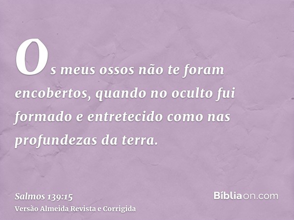 Os meus ossos não te foram encobertos, quando no oculto fui formado e entretecido como nas profundezas da terra.